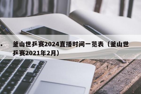 釜山世乒赛2024直播时间一览表（釜山世乒赛2021年2月）